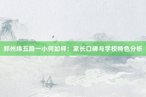 郑州纬五路一小何如样：家长口碑与学校特色分析