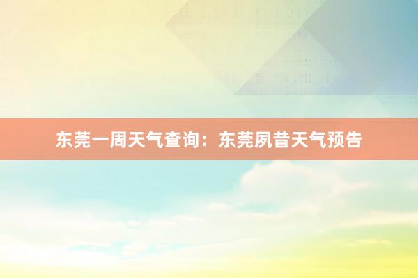东莞一周天气查询：东莞夙昔天气预告