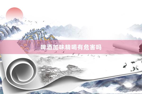 啤酒加味精喝有危害吗