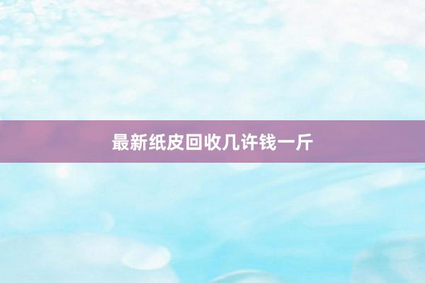 最新纸皮回收几许钱一斤