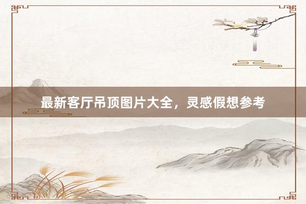 最新客厅吊顶图片大全，灵感假想参考