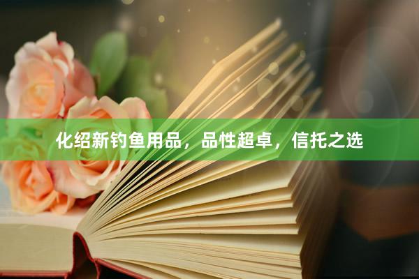化绍新钓鱼用品，品性超卓，信托之选